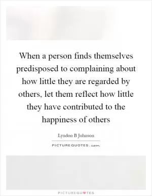 When a person finds themselves predisposed to complaining about how little they are regarded by others, let them reflect how little they have contributed to the happiness of others Picture Quote #1