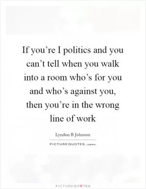 If you’re I politics and you can’t tell when you walk into a room who’s for you and who’s against you, then you’re in the wrong line of work Picture Quote #1