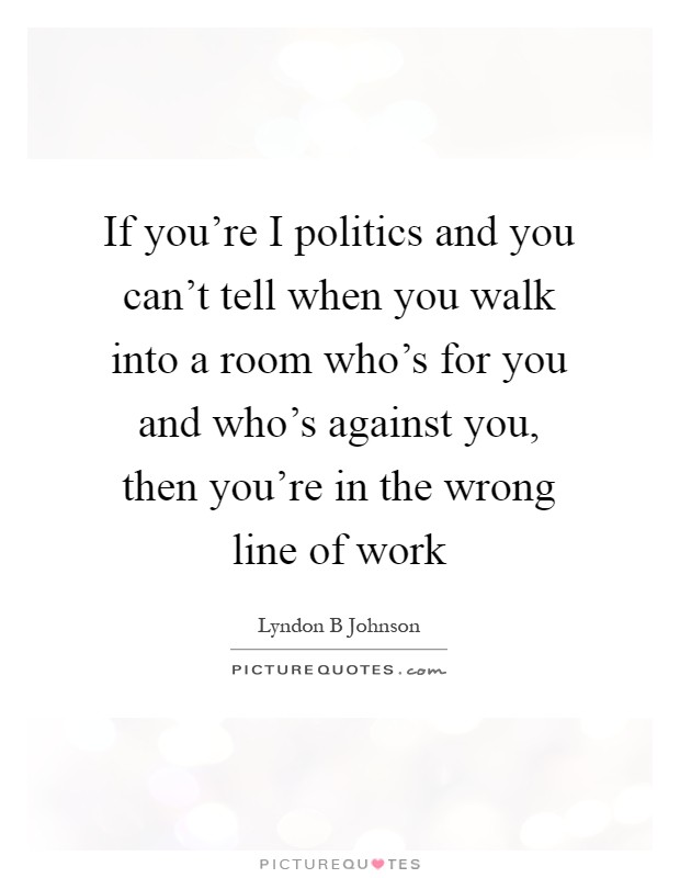 If you're I politics and you can't tell when you walk into a room who's for you and who's against you, then you're in the wrong line of work Picture Quote #1