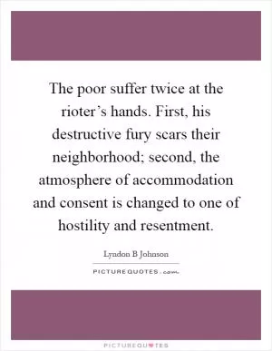 The poor suffer twice at the rioter’s hands. First, his destructive fury scars their neighborhood; second, the atmosphere of accommodation and consent is changed to one of hostility and resentment Picture Quote #1