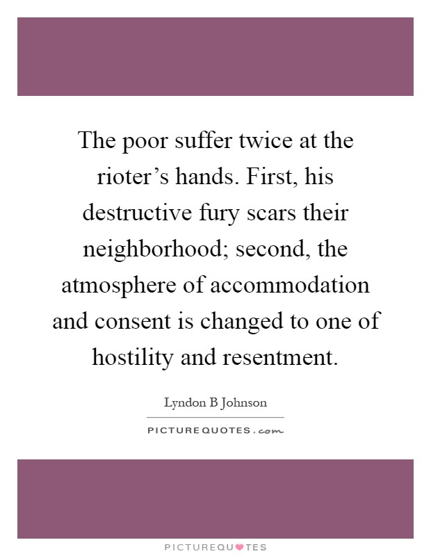 The poor suffer twice at the rioter's hands. First, his destructive fury scars their neighborhood; second, the atmosphere of accommodation and consent is changed to one of hostility and resentment Picture Quote #1