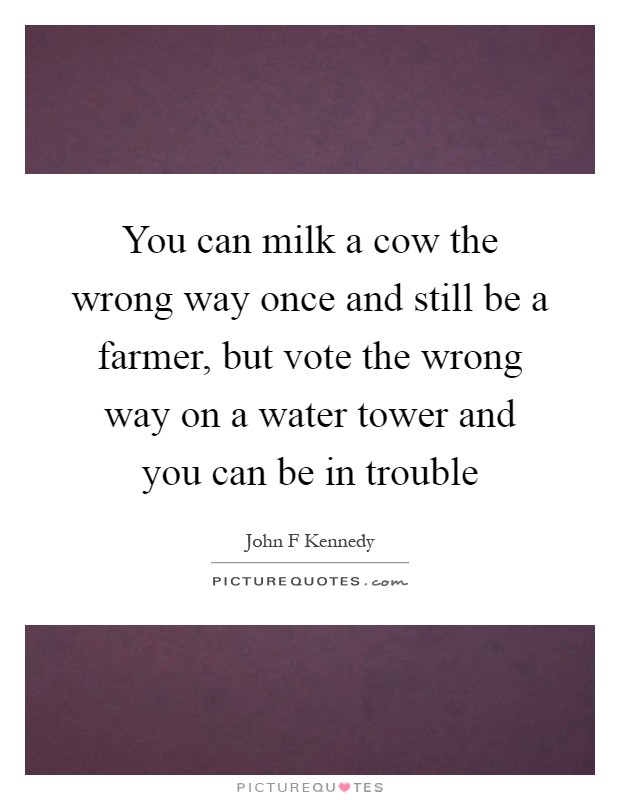 You can milk a cow the wrong way once and still be a farmer, but vote the wrong way on a water tower and you can be in trouble Picture Quote #1
