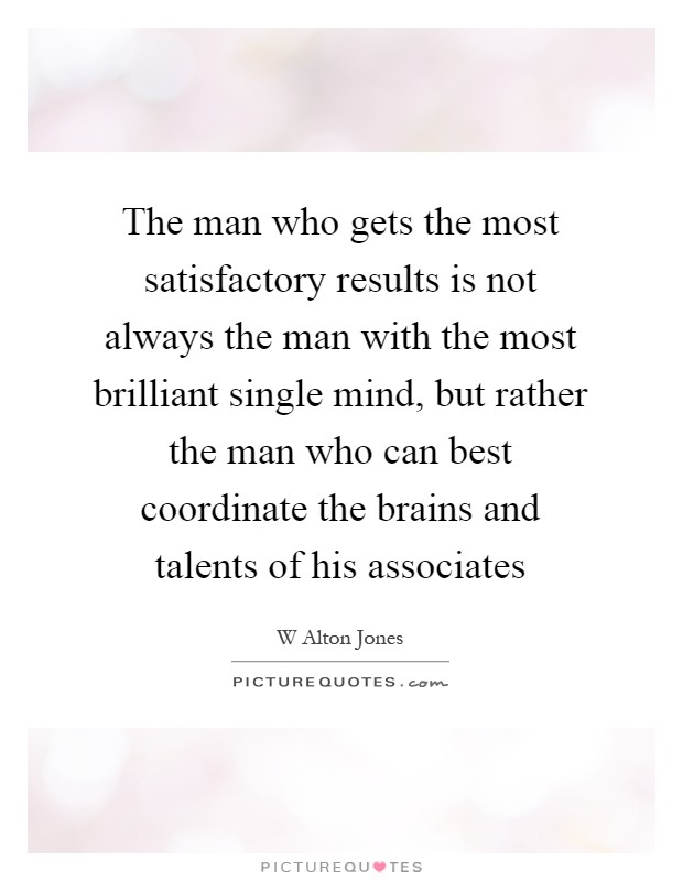The man who gets the most satisfactory results is not always the man with the most brilliant single mind, but rather the man who can best coordinate the brains and talents of his associates Picture Quote #1