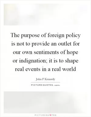 The purpose of foreign policy is not to provide an outlet for our own sentiments of hope or indignation; it is to shape real events in a real world Picture Quote #1