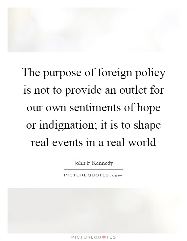 The purpose of foreign policy is not to provide an outlet for our own sentiments of hope or indignation; it is to shape real events in a real world Picture Quote #1