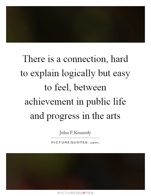 There is a connection, hard to explain logically but easy to feel, between achievement in public life and progress in the arts Picture Quote #1