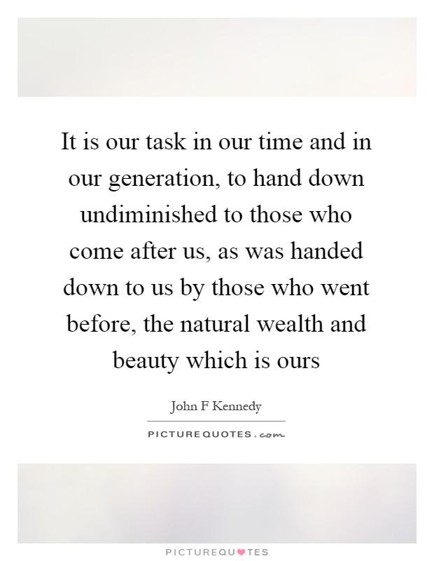 It is our task in our time and in our generation, to hand down undiminished to those who come after us, as was handed down to us by those who went before, the natural wealth and beauty which is ours Picture Quote #1