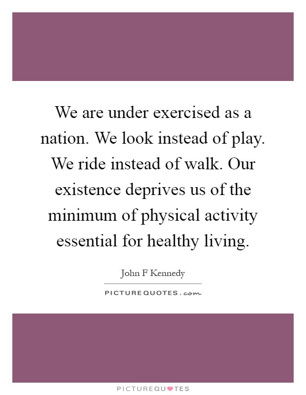 We are under exercised as a nation. We look instead of play. We ride instead of walk. Our existence deprives us of the minimum of physical activity essential for healthy living Picture Quote #1