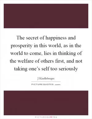 The secret of happiness and prosperity in this world, as in the world to come, lies in thinking of the welfare of others first, and not taking one’s self too seriously Picture Quote #1
