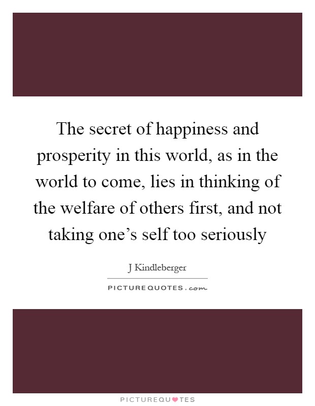 The secret of happiness and prosperity in this world, as in the world to come, lies in thinking of the welfare of others first, and not taking one's self too seriously Picture Quote #1