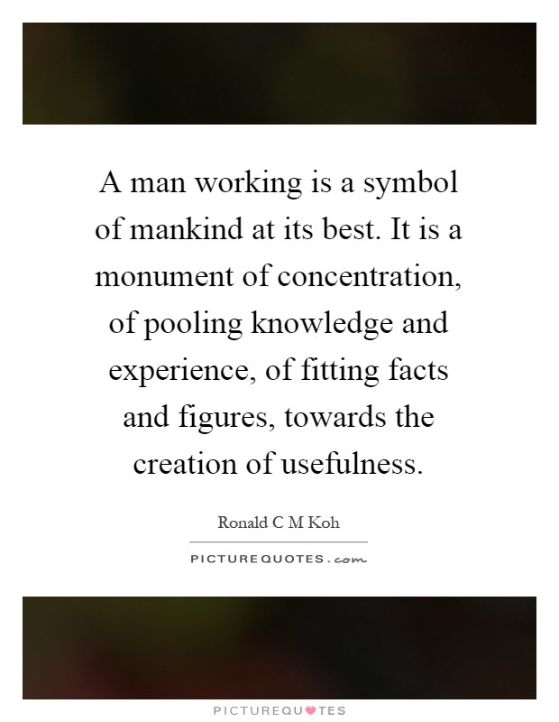 A man working is a symbol of mankind at its best. It is a monument of concentration, of pooling knowledge and experience, of fitting facts and figures, towards the creation of usefulness Picture Quote #1