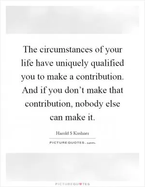 The circumstances of your life have uniquely qualified you to make a contribution. And if you don’t make that contribution, nobody else can make it Picture Quote #1