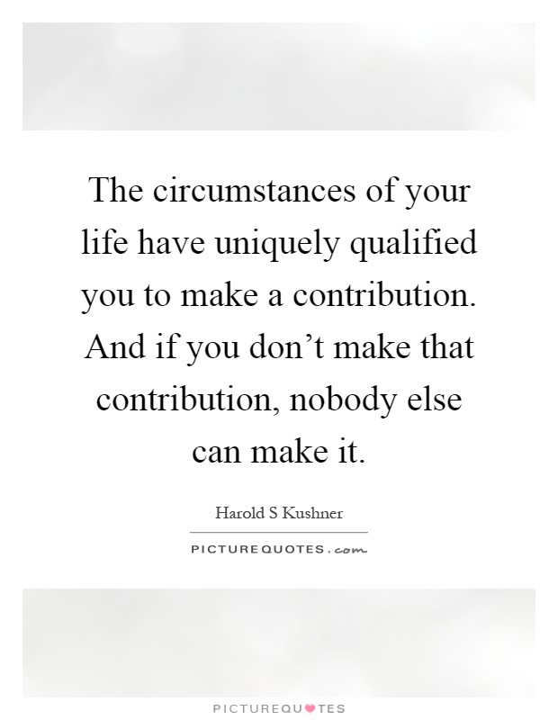 The circumstances of your life have uniquely qualified you to make a contribution. And if you don't make that contribution, nobody else can make it Picture Quote #1