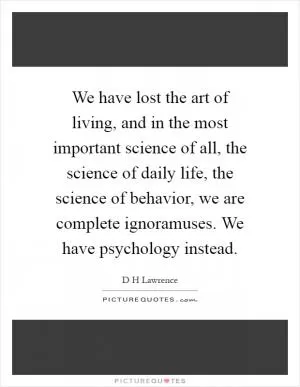 We have lost the art of living, and in the most important science of all, the science of daily life, the science of behavior, we are complete ignoramuses. We have psychology instead Picture Quote #1
