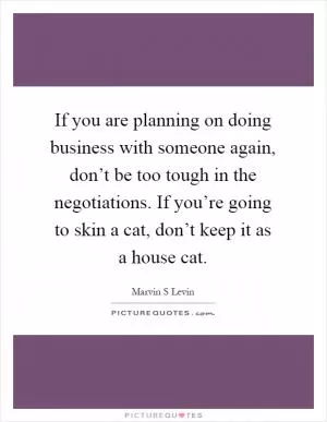 If you are planning on doing business with someone again, don’t be too tough in the negotiations. If you’re going to skin a cat, don’t keep it as a house cat Picture Quote #1
