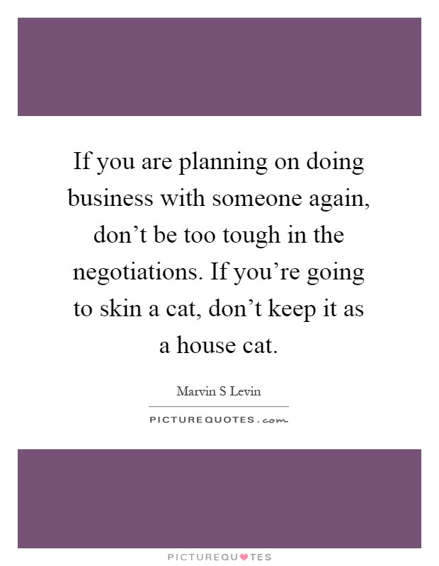 If you are planning on doing business with someone again, don't be too tough in the negotiations. If you're going to skin a cat, don't keep it as a house cat Picture Quote #1