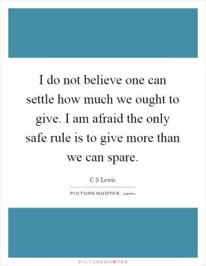 I do not believe one can settle how much we ought to give. I am afraid the only safe rule is to give more than we can spare Picture Quote #1