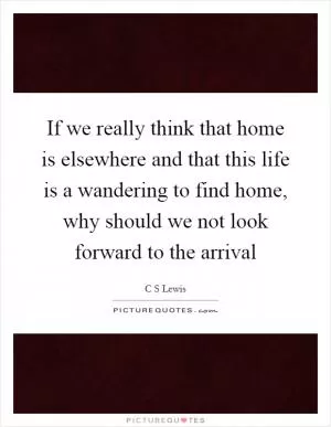 If we really think that home is elsewhere and that this life is a wandering to find home, why should we not look forward to the arrival Picture Quote #1