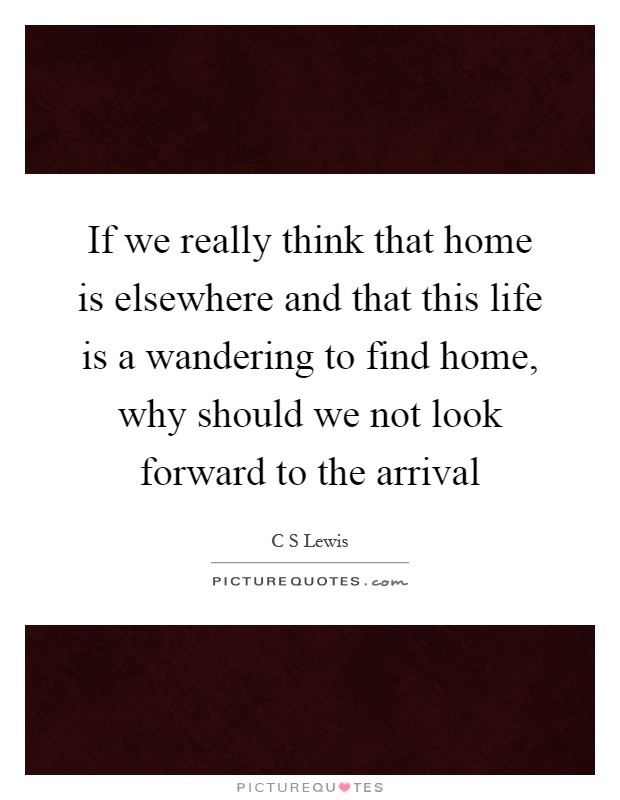 If we really think that home is elsewhere and that this life is a wandering to find home, why should we not look forward to the arrival Picture Quote #1