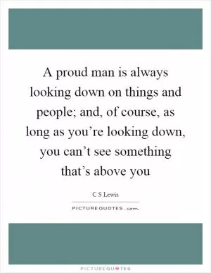 A proud man is always looking down on things and people; and, of course, as long as you’re looking down, you can’t see something that’s above you Picture Quote #1