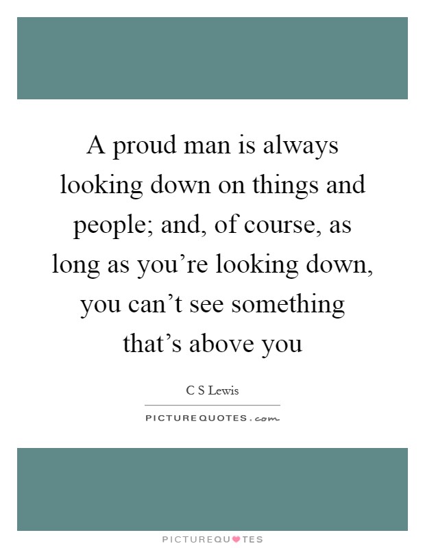 A proud man is always looking down on things and people; and, of course, as long as you're looking down, you can't see something that's above you Picture Quote #1