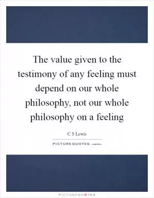 The value given to the testimony of any feeling must depend on our whole philosophy, not our whole philosophy on a feeling Picture Quote #1