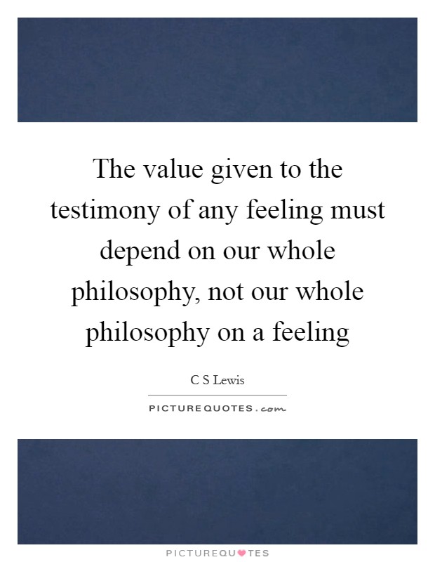 The value given to the testimony of any feeling must depend on our whole philosophy, not our whole philosophy on a feeling Picture Quote #1