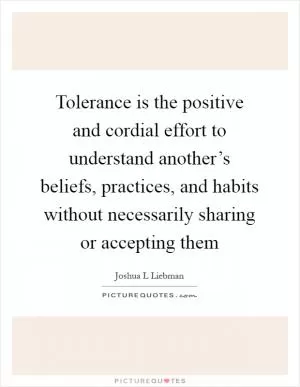 Tolerance is the positive and cordial effort to understand another’s beliefs, practices, and habits without necessarily sharing or accepting them Picture Quote #1