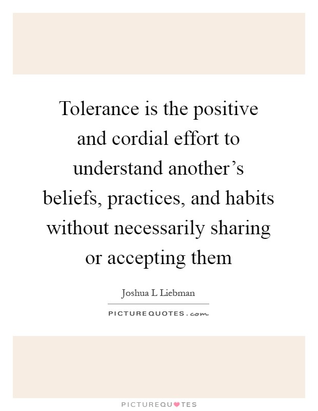 Tolerance is the positive and cordial effort to understand another's beliefs, practices, and habits without necessarily sharing or accepting them Picture Quote #1