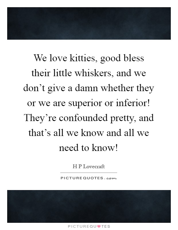We love kitties, good bless their little whiskers, and we don't give a damn whether they or we are superior or inferior! They're confounded pretty, and that's all we know and all we need to know! Picture Quote #1
