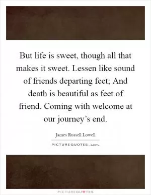 But life is sweet, though all that makes it sweet. Lessen like sound of friends departing feet; And death is beautiful as feet of friend. Coming with welcome at our journey’s end Picture Quote #1