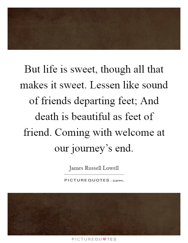 But life is sweet, though all that makes it sweet. Lessen like sound of friends departing feet; And death is beautiful as feet of friend. Coming with welcome at our journey's end Picture Quote #1