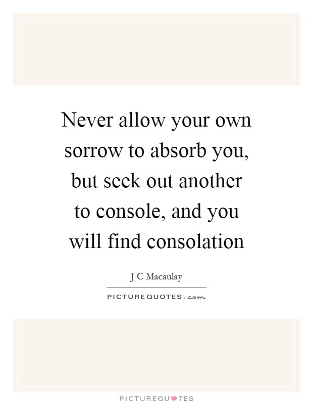 Never allow your own sorrow to absorb you, but seek out another to console, and you will find consolation Picture Quote #1