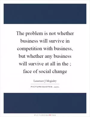 The problem is not whether business will survive in competition with business, but whether any business will survive at all in the ; face of social change Picture Quote #1