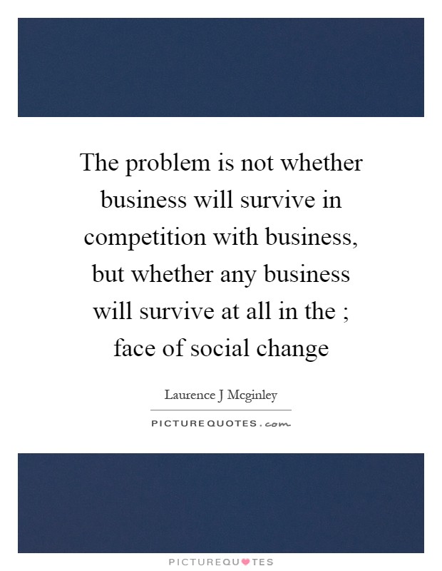 The problem is not whether business will survive in competition with business, but whether any business will survive at all in the ; face of social change Picture Quote #1