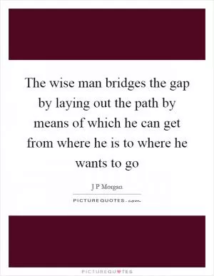 The wise man bridges the gap by laying out the path by means of which he can get from where he is to where he wants to go Picture Quote #1