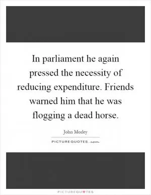 In parliament he again pressed the necessity of reducing expenditure. Friends warned him that he was flogging a dead horse Picture Quote #1