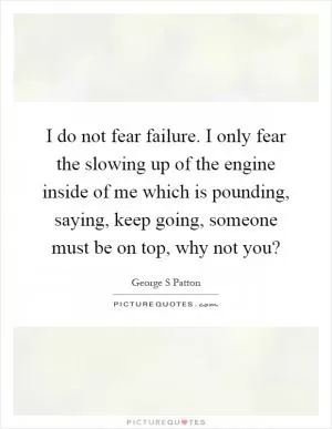 I do not fear failure. I only fear the slowing up of the engine inside of me which is pounding, saying, keep going, someone must be on top, why not you? Picture Quote #1