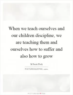 When we teach ourselves and our children discipline, we are teaching them and ourselves how to suffer and also how to grow Picture Quote #1