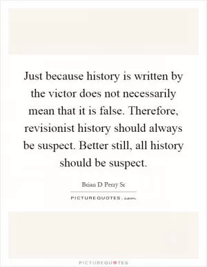 Just because history is written by the victor does not necessarily mean that it is false. Therefore, revisionist history should always be suspect. Better still, all history should be suspect Picture Quote #1