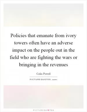 Policies that emanate from ivory towers often have an adverse impact on the people out in the field who are fighting the wars or bringing in the revenues Picture Quote #1