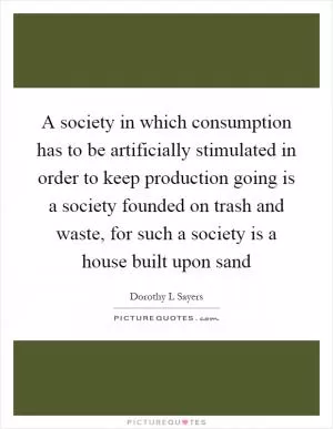A society in which consumption has to be artificially stimulated in order to keep production going is a society founded on trash and waste, for such a society is a house built upon sand Picture Quote #1