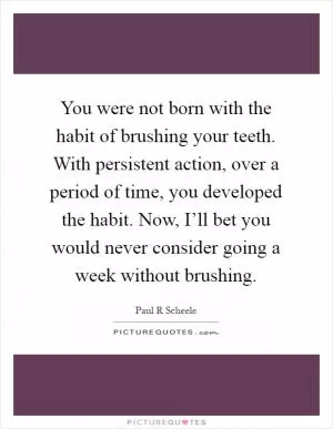 You were not born with the habit of brushing your teeth. With persistent action, over a period of time, you developed the habit. Now, I’ll bet you would never consider going a week without brushing Picture Quote #1