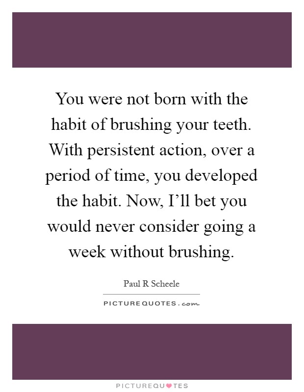 You were not born with the habit of brushing your teeth. With persistent action, over a period of time, you developed the habit. Now, I'll bet you would never consider going a week without brushing Picture Quote #1