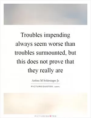 Troubles impending always seem worse than troubles surmounted, but this does not prove that they really are Picture Quote #1