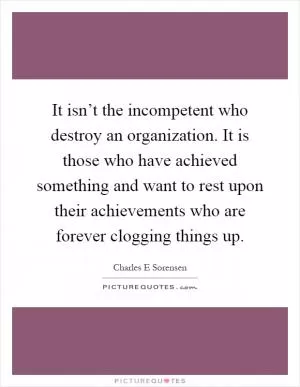 It isn’t the incompetent who destroy an organization. It is those who have achieved something and want to rest upon their achievements who are forever clogging things up Picture Quote #1