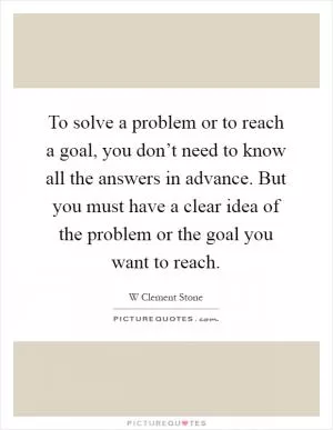 To solve a problem or to reach a goal, you don’t need to know all the answers in advance. But you must have a clear idea of the problem or the goal you want to reach Picture Quote #1