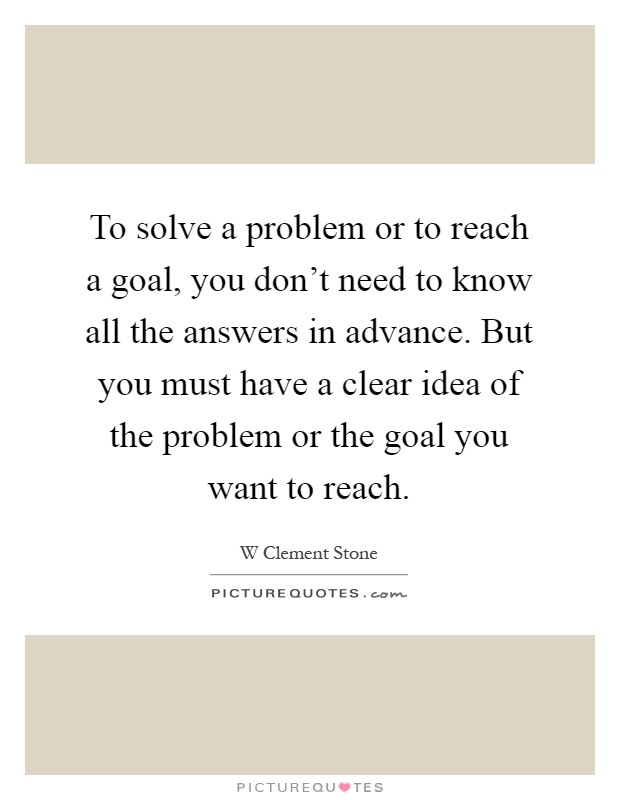 To solve a problem or to reach a goal, you don't need to know all the answers in advance. But you must have a clear idea of the problem or the goal you want to reach Picture Quote #1