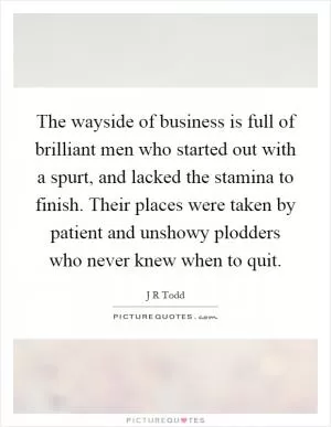 The wayside of business is full of brilliant men who started out with a spurt, and lacked the stamina to finish. Their places were taken by patient and unshowy plodders who never knew when to quit Picture Quote #1