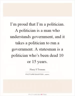 I’m proud that I’m a politician. A politician is a man who understands government, and it takes a politician to run a government. A statesman is a politician who’s been dead 10 or 15 years Picture Quote #1